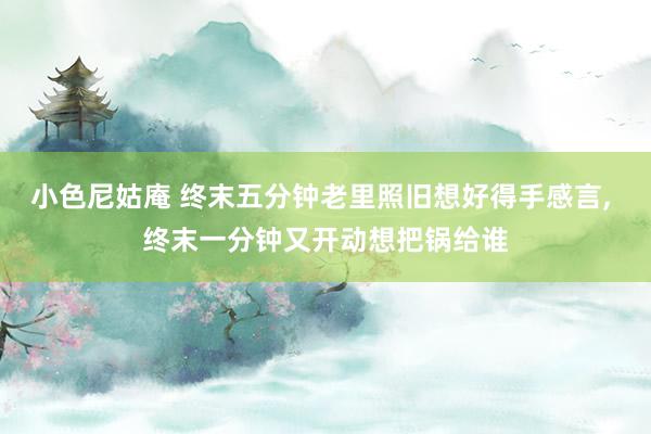 小色尼姑庵 终末五分钟老里照旧想好得手感言， 终末一分钟又开动想把锅给谁