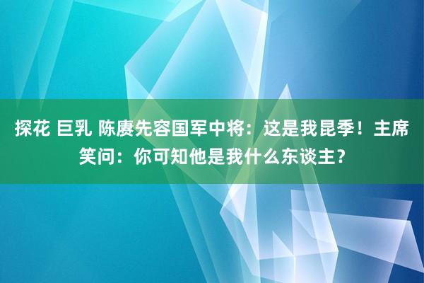 探花 巨乳 陈赓先容国军中将：这是我昆季！主席笑问：你可知他是我什么东谈主？