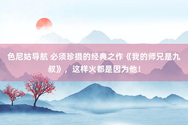 色尼姑导航 必须珍摄的经典之作《我的师兄是九叔》，这样火都是因为他！