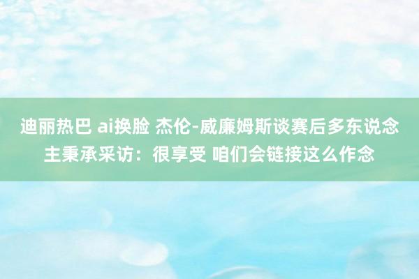 迪丽热巴 ai换脸 杰伦-威廉姆斯谈赛后多东说念主秉承采访：很享受 咱们会链接这么作念