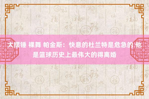 大摆锤 裸舞 帕金斯：快意的杜兰特是危急的 他是篮球历史上最伟大的得离婚