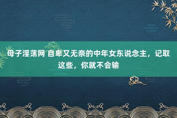 母子淫荡网 自卑又无奈的中年女东说念主，记取这些，你就不会输