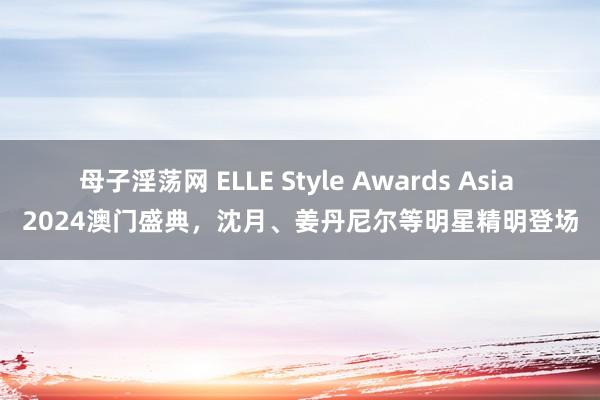 母子淫荡网 ELLE Style Awards Asia 2024澳门盛典，沈月、姜丹尼尔等明星精明登场