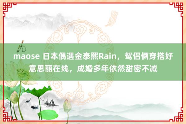 maose 日本偶遇金泰熙Rain，鸳侣俩穿搭好意思丽在线，成婚多年依然甜密不减