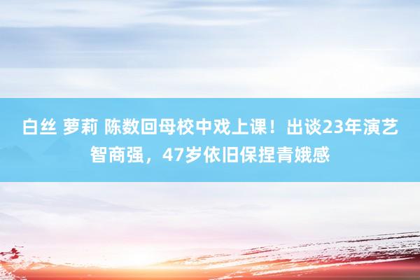 白丝 萝莉 陈数回母校中戏上课！出谈23年演艺智商强，47岁依旧保捏青娥感