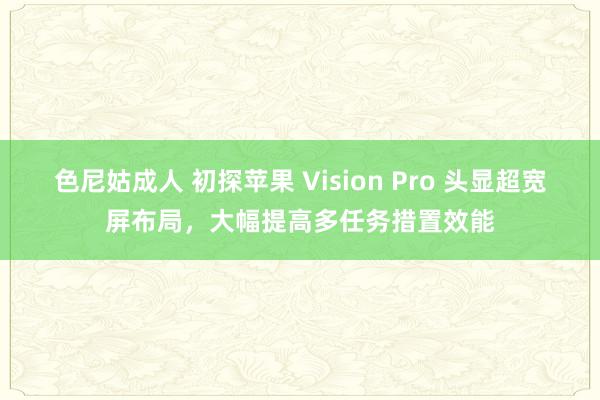 色尼姑成人 初探苹果 Vision Pro 头显超宽屏布局，大幅提高多任务措置效能