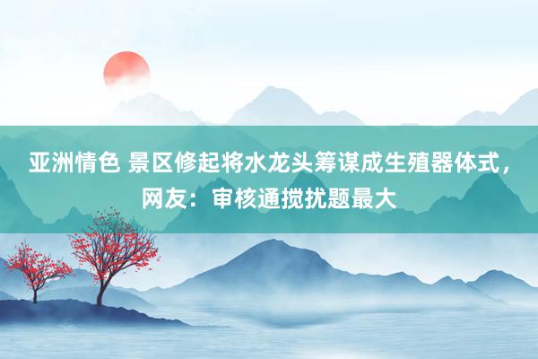 亚洲情色 景区修起将水龙头筹谋成生殖器体式，网友：审核通搅扰题最大