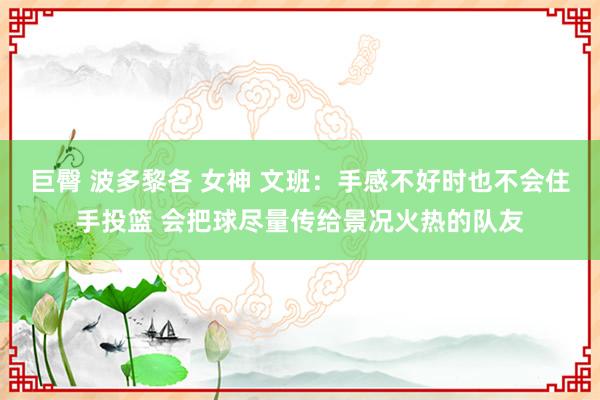 巨臀 波多黎各 女神 文班：手感不好时也不会住手投篮 会把球尽量传给景况火热的队友