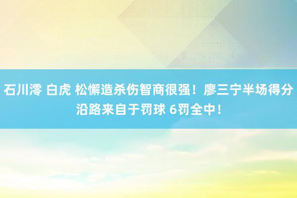 石川澪 白虎 松懈造杀伤智商很强！廖三宁半场得分沿路来自于罚球 6罚全中！