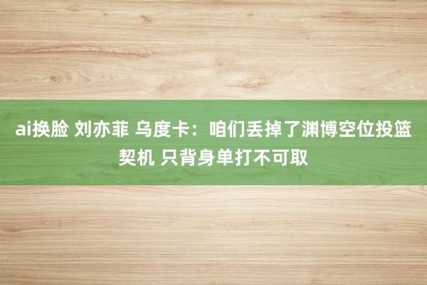 ai换脸 刘亦菲 乌度卡：咱们丢掉了渊博空位投篮契机 只背身单打不可取