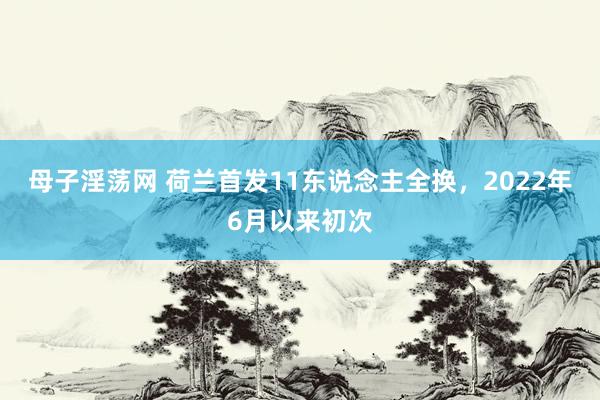 母子淫荡网 荷兰首发11东说念主全换，2022年6月以来初次