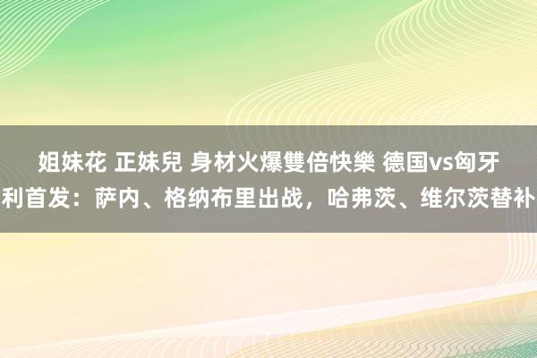 姐妹花 正妹兒 身材火爆雙倍快樂 德国vs匈牙利首发：萨内、格纳布里出战，哈弗茨、维尔茨替补