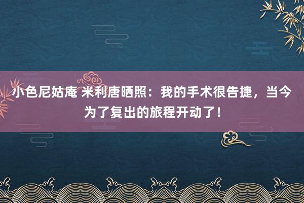 小色尼姑庵 米利唐晒照：我的手术很告捷，当今为了复出的旅程开动了！