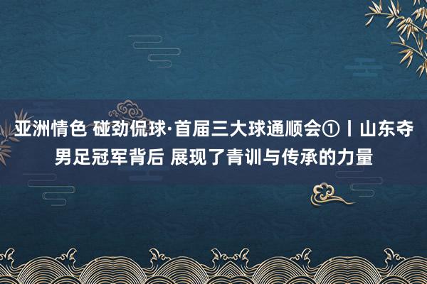 亚洲情色 碰劲侃球·首届三大球通顺会①丨山东夺男足冠军背后 展现了青训与传承的力量