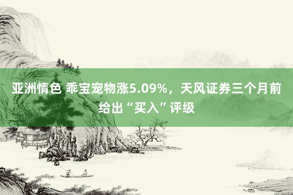 亚洲情色 乖宝宠物涨5.09%，天风证券三个月前给出“买入”评级