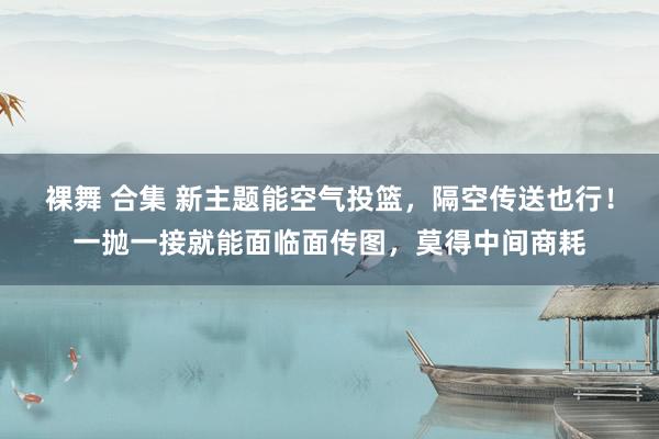 裸舞 合集 新主题能空气投篮，隔空传送也行！一抛一接就能面临面传图，莫得中间商耗