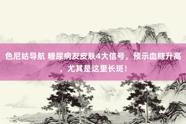 色尼姑导航 糖尿病友皮肤4大信号，预示血糖升高，尤其是这里长斑！