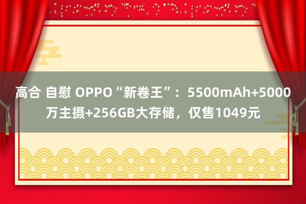 高合 自慰 OPPO“新卷王”：5500mAh+5000万主摄+256GB大存储，仅售1049元