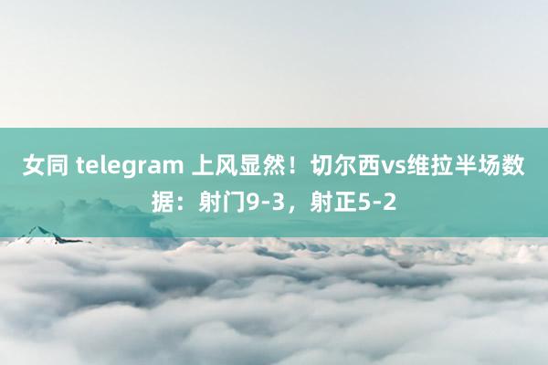 女同 telegram 上风显然！切尔西vs维拉半场数据：射门9-3，射正5-2