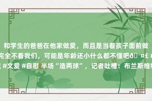 和学生的爸爸在他家做爱，而且是当着孩子面前做爱，太刺激了，孩子完全不看我们，可能是年龄还小什么都不懂吧🤣 #同城 #文爱 #自慰 半场“造两球”，记者吐槽：布兰斯维特似乎觉得他已为曼联遵循了