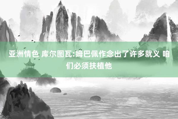 亚洲情色 库尔图瓦:姆巴佩作念出了许多就义 咱们必须扶植他