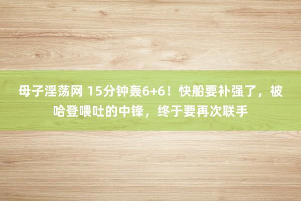 母子淫荡网 15分钟轰6+6！快船要补强了，被哈登喂吐的中锋，终于要再次联手