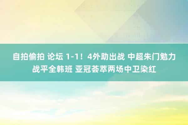 自拍偷拍 论坛 1-1！4外助出战 中超朱门勉力战平全韩班 亚冠荟萃两场中卫染红