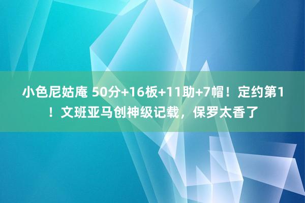 小色尼姑庵 50分+16板+11助+7帽！定约第1！文班亚马创神级记载，保罗太香了