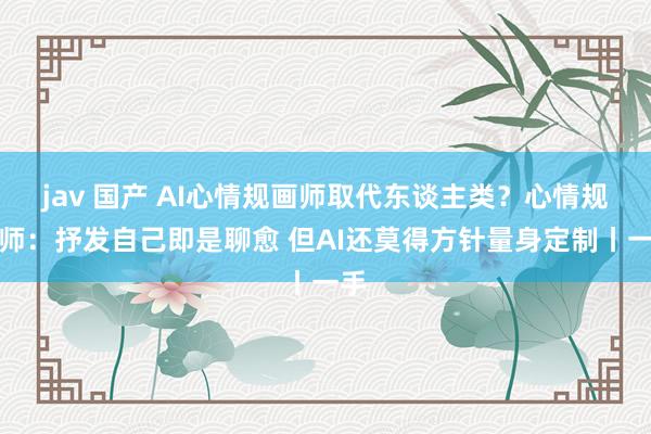 jav 国产 AI心情规画师取代东谈主类？心情规画师：抒发自己即是聊愈 但AI还莫得方针量身定制丨一手