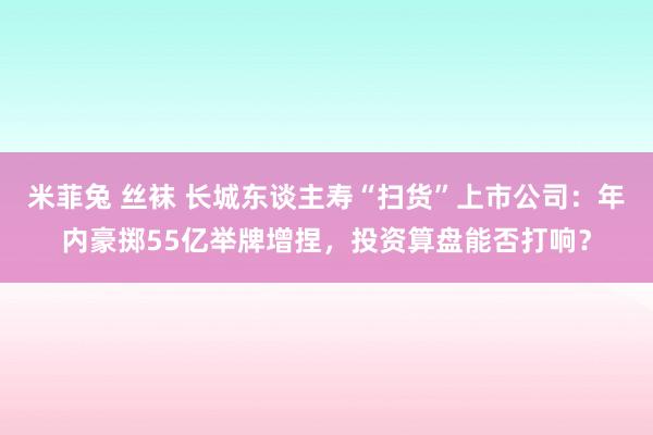 米菲兔 丝袜 长城东谈主寿“扫货”上市公司：年内豪掷55亿举牌增捏，投资算盘能否打响？