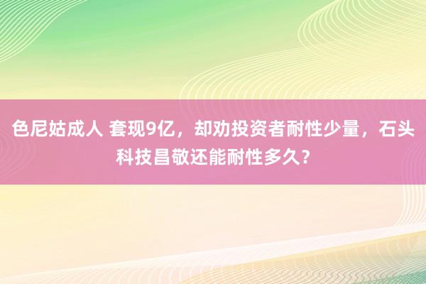 色尼姑成人 套现9亿，却劝投资者耐性少量，石头科技昌敬还能耐性多久？