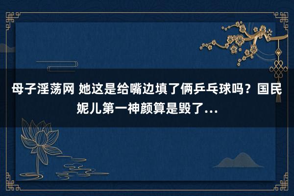 母子淫荡网 她这是给嘴边填了俩乒乓球吗？国民妮儿第一神颜算是毁了…