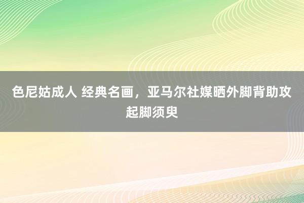 色尼姑成人 经典名画，亚马尔社媒晒外脚背助攻起脚须臾