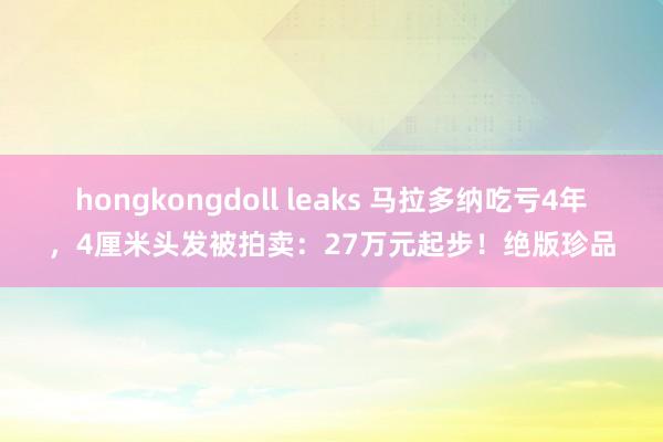 hongkongdoll leaks 马拉多纳吃亏4年，4厘米头发被拍卖：27万元起步！绝版珍品