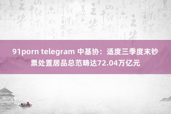 91porn telegram 中基协：适度三季度末钞票处置居品总范畴达72.04万亿元