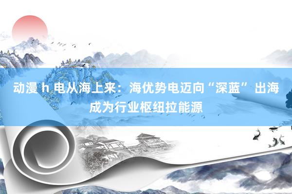 动漫 h 电从海上来：海优势电迈向“深蓝” 出海成为行业枢纽拉能源