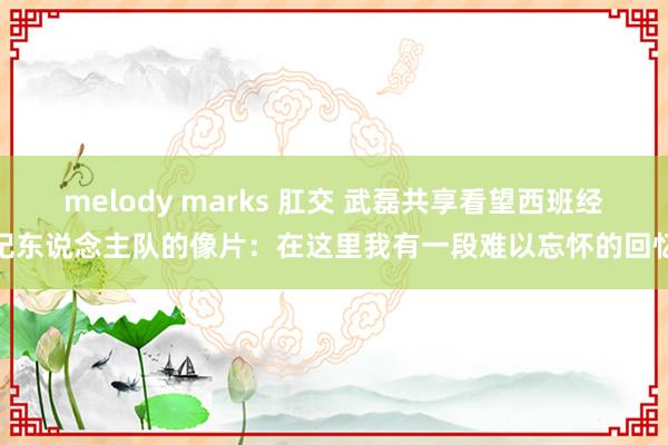 melody marks 肛交 武磊共享看望西班经纪东说念主队的像片：在这里我有一段难以忘怀的回忆