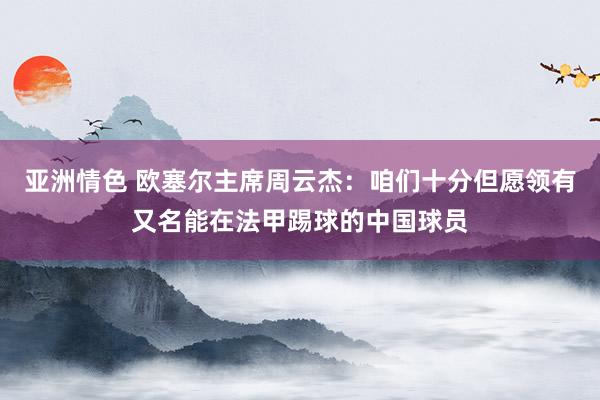 亚洲情色 欧塞尔主席周云杰：咱们十分但愿领有又名能在法甲踢球的中国球员