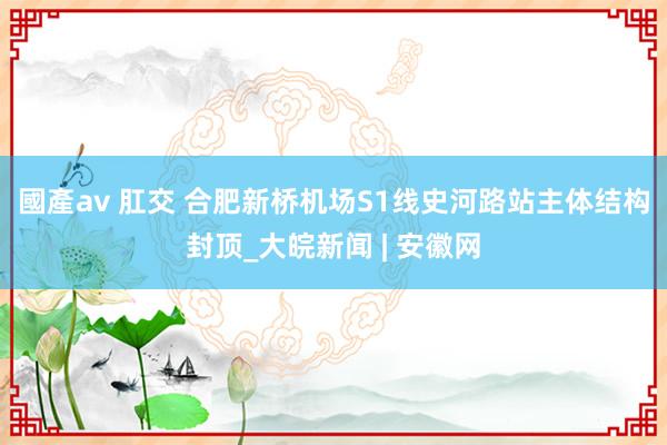 國產av 肛交 合肥新桥机场S1线史河路站主体结构封顶_大皖新闻 | 安徽网