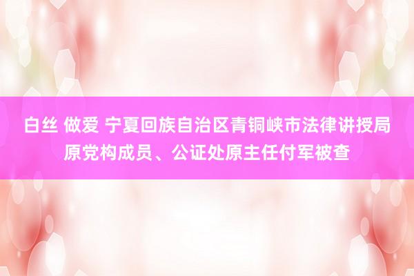 白丝 做爱 宁夏回族自治区青铜峡市法律讲授局原党构成员、公证处原主任付军被查