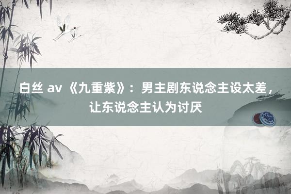 白丝 av 《九重紫》：男主剧东说念主设太差，让东说念主认为讨厌