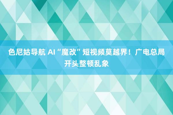 色尼姑导航 AI“魔改”短视频莫越界！广电总局开头整顿乱象