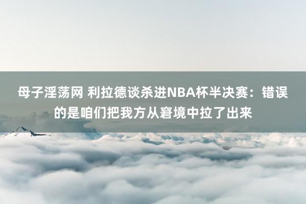 母子淫荡网 利拉德谈杀进NBA杯半决赛：错误的是咱们把我方从窘境中拉了出来