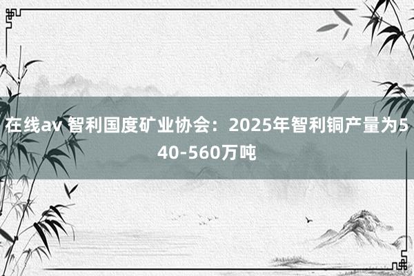 在线av 智利国度矿业协会：2025年智利铜产量为540-560万吨