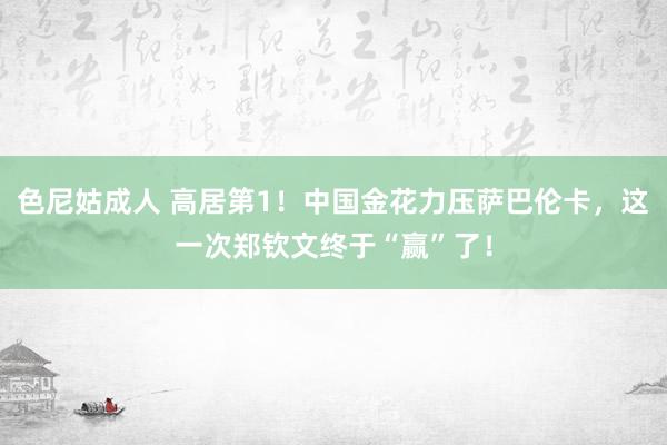 色尼姑成人 高居第1！中国金花力压萨巴伦卡，这一次郑钦文终于“赢”了！