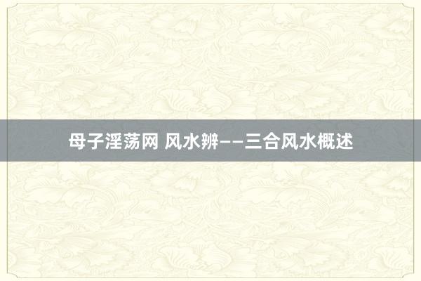 母子淫荡网 风水辨——三合风水概述