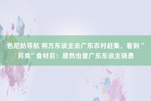 色尼姑导航 朔方东谈主去广东农村赶集，看到“另类”食材后：居然也曾广东东谈主骁勇