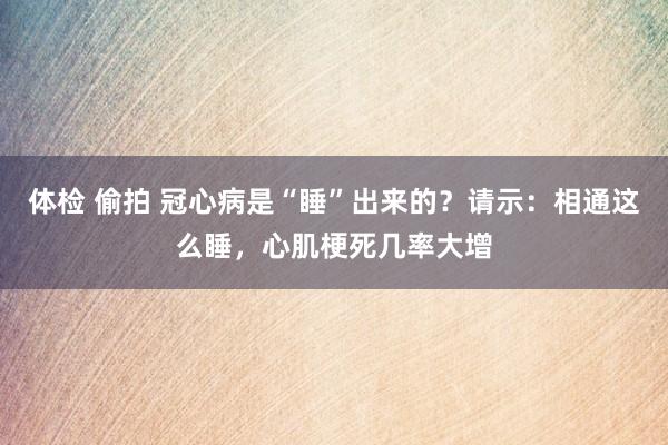 体检 偷拍 冠心病是“睡”出来的？请示：相通这么睡，心肌梗死几率大增