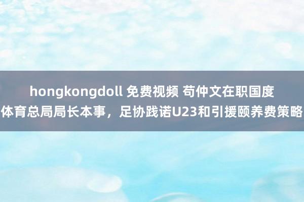 hongkongdoll 免费视频 苟仲文在职国度体育总局局长本事，足协践诺U23和引援颐养费策略