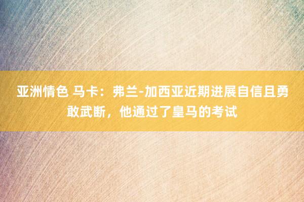 亚洲情色 马卡：弗兰-加西亚近期进展自信且勇敢武断，他通过了皇马的考试